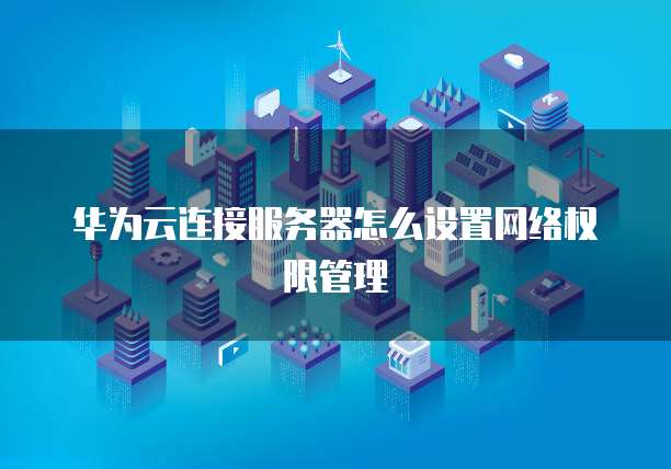 华为云连接服务器怎么设置网络权限管理