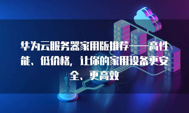 华为云服务器家用版推荐&mdash;&mdash;高性能、低价格，让你的家用设备更安全、更高效