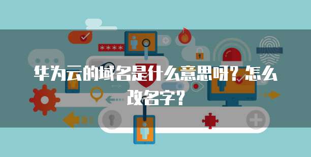 华为云的域名是什么意思呀？怎么改名字？