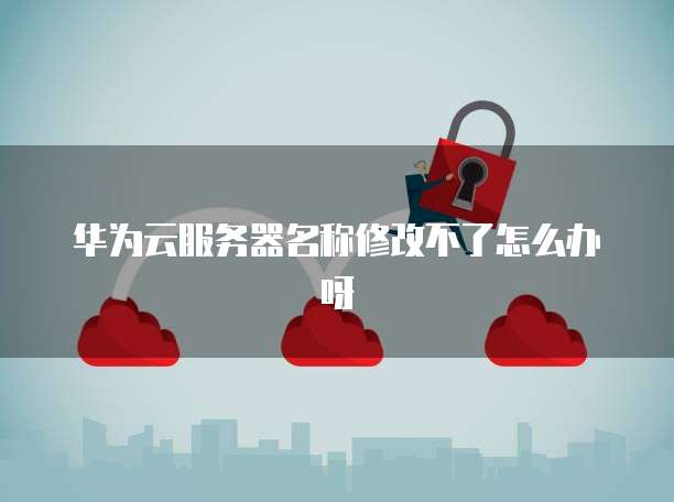 华为云服务器名称修改不了怎么办呀