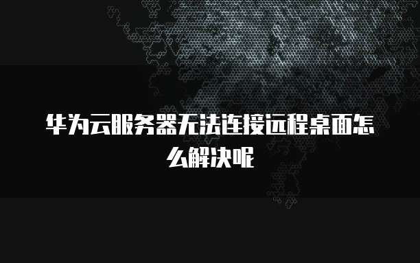 华为云服务器无法连接远程桌面怎么解决呢
