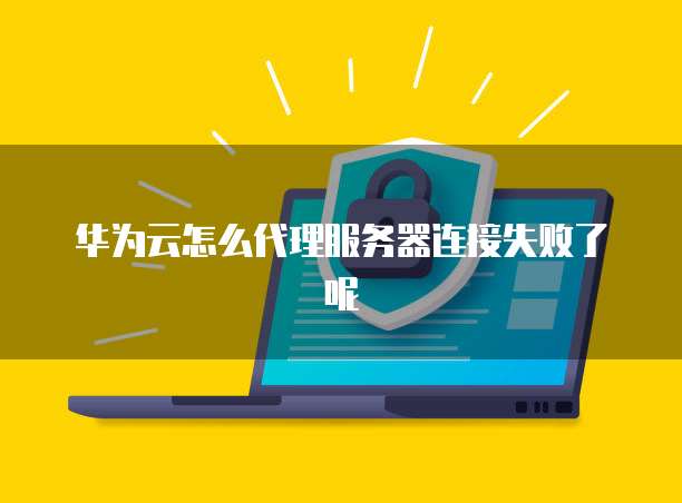 华为云怎么代理服务器连接失败了呢