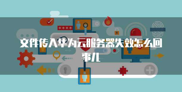 文件传入华为云服务器失效怎么回事儿