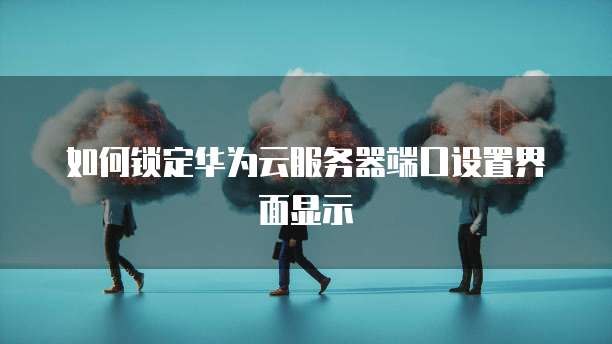 如何锁定华为云服务器端口设置界面显示
