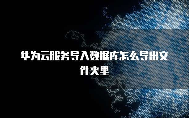 华为云服务导入数据库怎么导出文件夹里