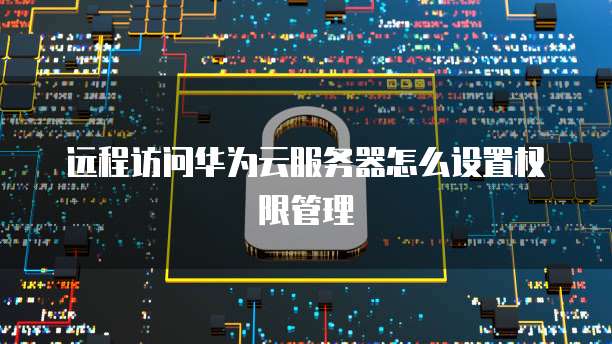 远程访问华为云服务器怎么设置权限管理