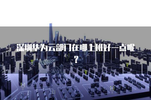 深圳华为云部门在哪上班好一点呢？