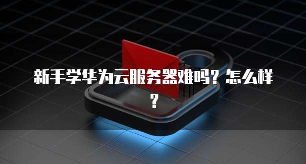 新手学华为云服务器难吗？怎么样？