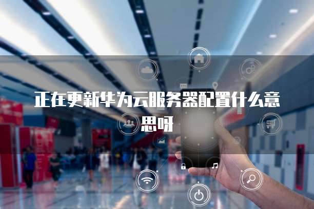 正在更新华为云服务器配置什么意思呀