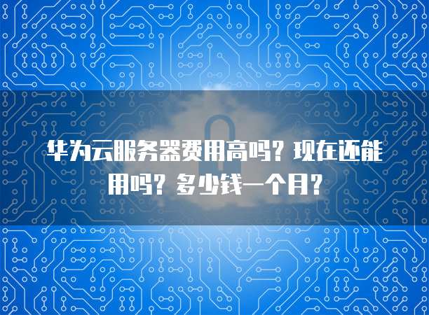 华为云服务器费用高吗？现在还能用吗？多少钱一个月？