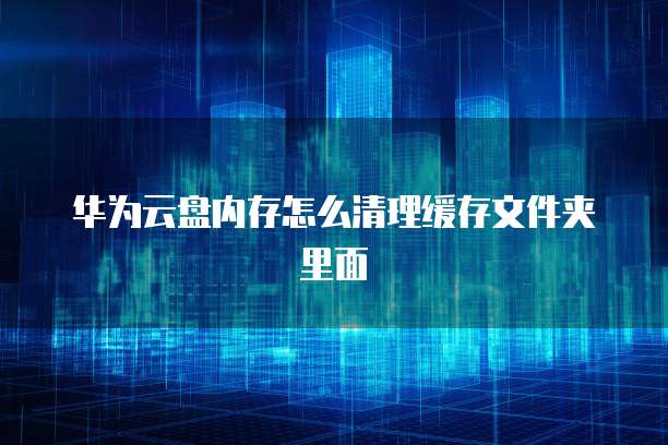 华为云盘内存怎么清理缓存文件夹里面