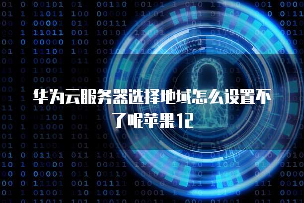 华为云服务器选择地域怎么设置不了呢苹果12