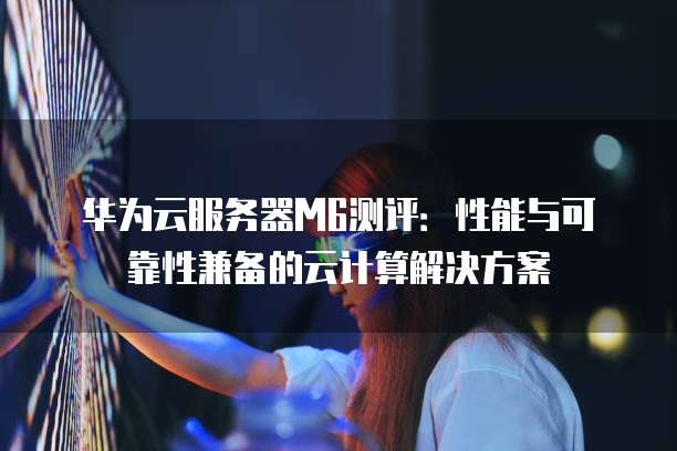 华为云服务器M6测评：性能与可靠性兼备的云计算解决方案