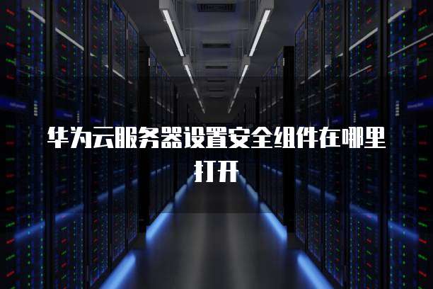 华为云服务器设置安全组件在哪里打开
