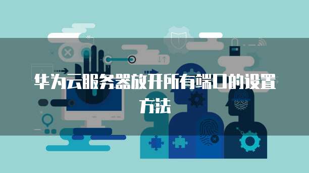 华为云服务器放开所有端口的设置方法