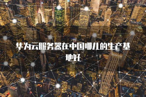 华为云服务器在中国哪儿的生产基地好
