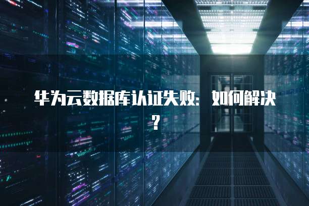 华为云数据库认证失败：如何解决？