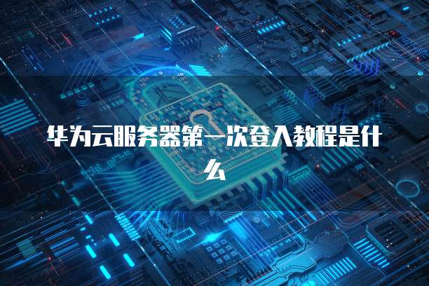 华为云服务器第一次登入教程是什么