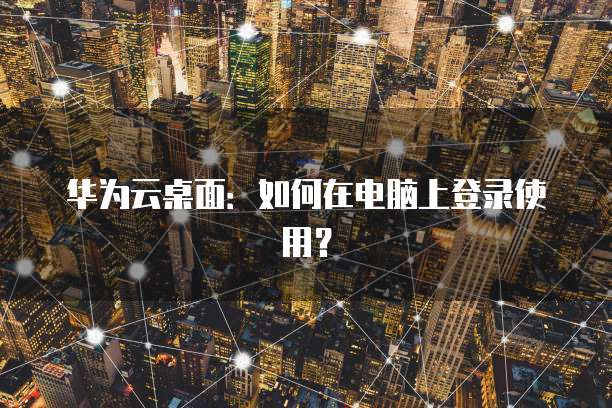 华为云桌面：如何在电脑上登录使用？