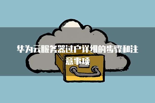 华为云服务器过户详细的步骤和注意事项