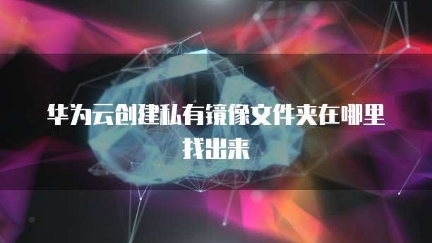 华为云创建私有镜像文件夹在哪里找出来