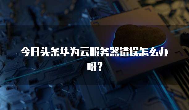 今日头条华为云服务器错误怎么办呀？