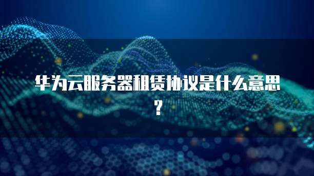 华为云服务器租赁协议是什么意思？