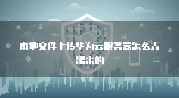 本地文件上传华为云服务器怎么弄出来的