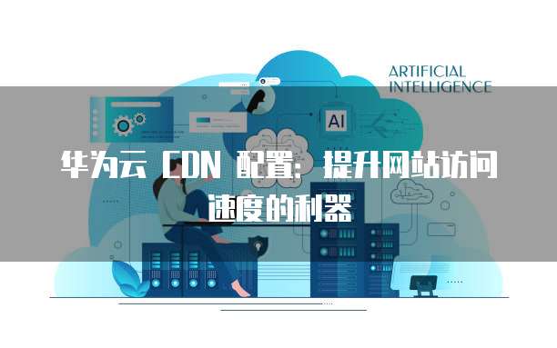 华为云 CDN 配置：提升网站访问速度的利器