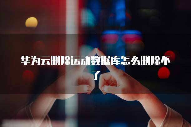 华为云删除运动数据库怎么删除不了