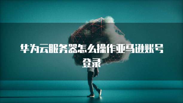华为云服务器怎么操作亚马逊账号登录