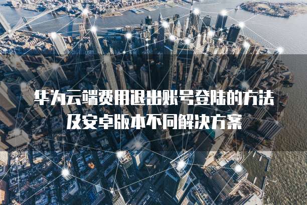 华为云端费用退出账号登陆的方法及安卓版本不同解决方案
