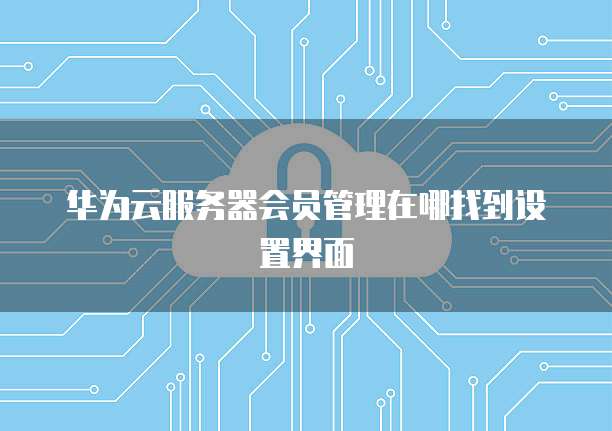 华为云服务器会员管理在哪找到设置界面