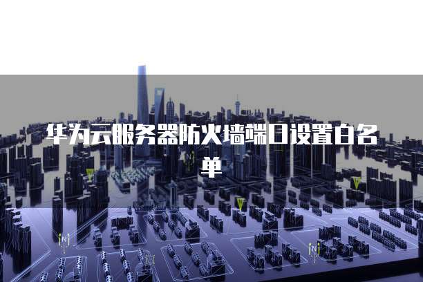 华为云服务器防火墙端口设置白名单