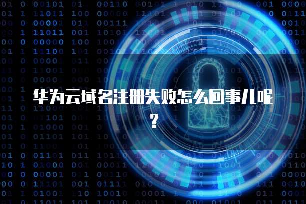 华为云域名注册失败怎么回事儿呢？