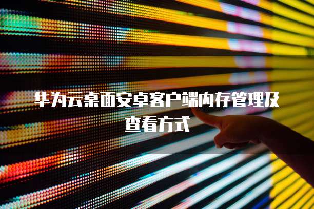 华为云桌面安卓客户端内存管理及查看方式