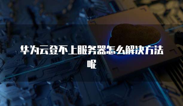 华为云登不上服务器怎么解决方法呢