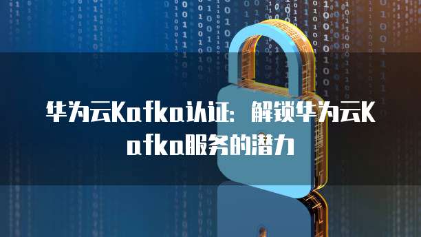 华为云Kafka认证：解锁华为云Kafka服务的潜力