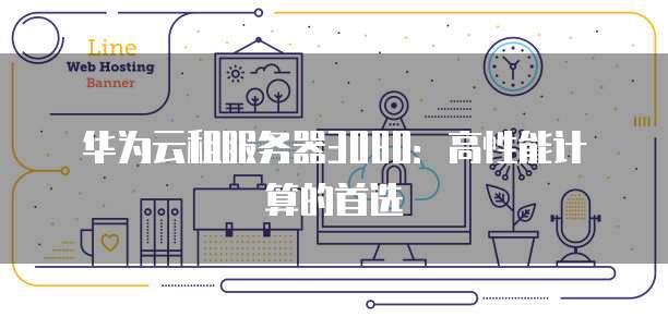 华为云租服务器3080：高性能计算的首选