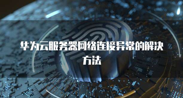 华为云服务器网络连接异常的解决方法