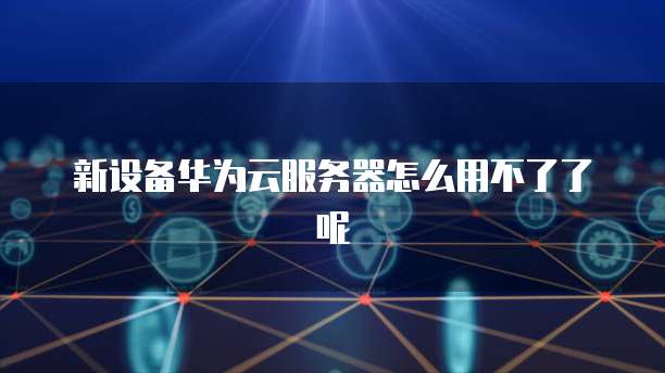 新设备华为云服务器怎么用不了了呢