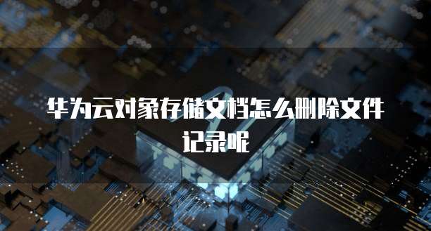 华为云对象存储文档怎么删除文件记录呢