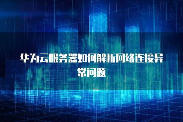 华为云服务器如何解析网络连接异常问题