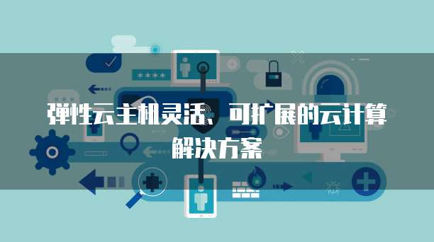弹性云主机灵活、可扩展的云计算解决方案