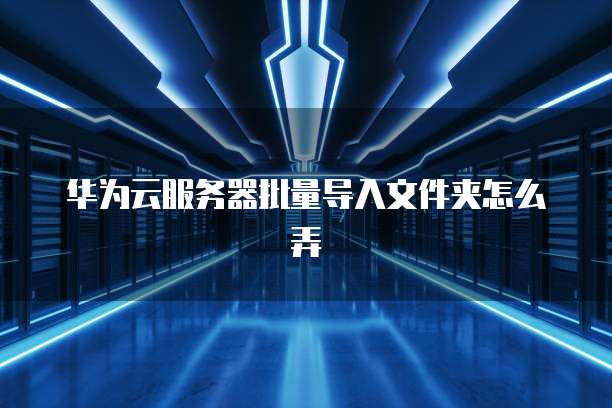 华为云服务器批量导入文件夹怎么弄