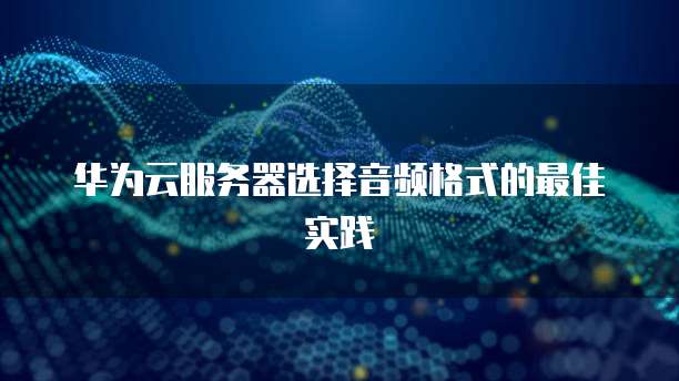 华为云服务器选择音频格式的最佳实践