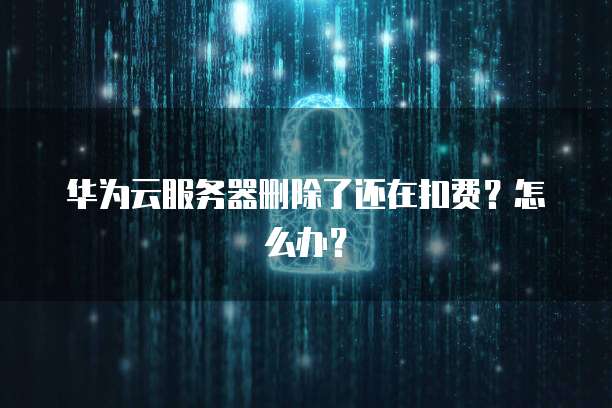 华为云服务器删除了还在扣费？怎么办？