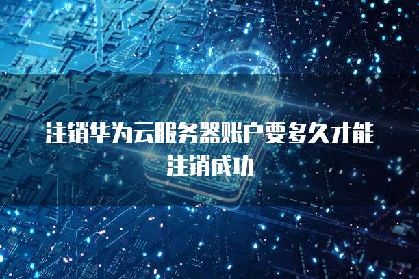 注销华为云服务器账户要多久才能注销成功
