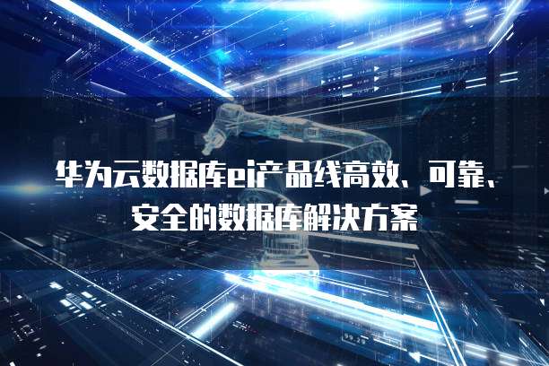 华为云数据库ei产品线高效、可靠、安全的数据库解决方案