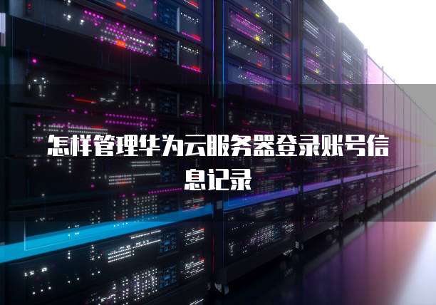 怎样管理华为云服务器登录账号信息记录